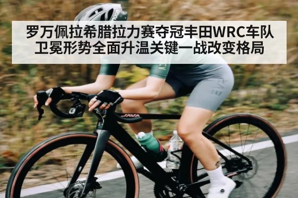 罗万佩拉希腊拉力赛夺冠丰田WRC车队卫冕形势全面升温关键一战改变格局